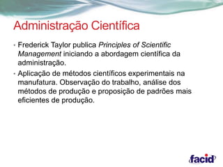 Administração Científica 
• Frederick Taylor publica Principles of Scientific 
Management iniciando a abordagem científica da 
administração. 
• Aplicação de métodos científicos experimentais na 
manufatura. Observação do trabalho, análise dos 
métodos de produção e proposição de padrões mais 
eficientes de produção. 
 