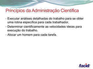 Princípios da Administração Científica 
• Executar análises detalhadas do trabalho para se obter 
uma rotina específica para cada trabalhador. 
• Determinar cientificamente as velocidades ideias para 
execução do trabalho. 
• Alocar um homem para cada tarefa. 
 