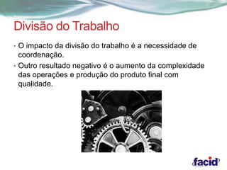 Divisão do Trabalho 
• O impacto da divisão do trabalho é a necessidade de 
coordenação. 
• Outro resultado negativo é o aumento da complexidade 
das operações e produção do produto final com 
qualidade. 
 