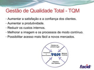 Gestão de Qualidade Total - TQM 
• Aumentar a satisfação e a confiança dos clientes. 
• Aumentar a produtividade. 
• Reduzir os custos internos. 
• Melhorar a imagem e os processos de modo contínuo. 
• Possibilitar acesso mais fácil a novos mercados. 
 
