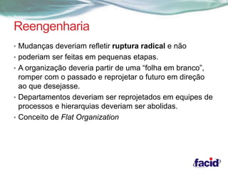 Reengenharia 
• Mudanças deveriam refletir ruptura radical e não 
• poderiam ser feitas em pequenas etapas. 
• A organização deveria partir de uma “folha em branco”, 
romper com o passado e reprojetar o futuro em direção 
ao que desejasse. 
• Departamentos deveriam ser reprojetados em equipes de 
processos e hierarquias deveriam ser abolidas. 
• Conceito de Flat Organization 
 