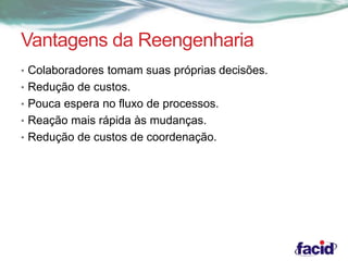 Vantagens da Reengenharia 
• Colaboradores tomam suas próprias decisões. 
• Redução de custos. 
• Pouca espera no fluxo de processos. 
• Reação mais rápida às mudanças. 
• Redução de custos de coordenação. 
 