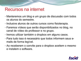 Recursos na internet 
• Manteremos um blog e um grupo de discussão com todos 
os alunos do semestre. 
• Inclusive alunos de outros cursos como fisioterapia. 
• Faremos vídeos que serão disponibilizados no blog, no 
canal de vídeo do professor e no grupo. 
• Iremos utilizar também o dropbox em alguns casos. 
• Para tudo isso é necessário que todos informem seus e-mails 
de forma legível. 
• Ao receberem o convite para o dropbox aceitem o mesmo 
e instalem o software. 
 