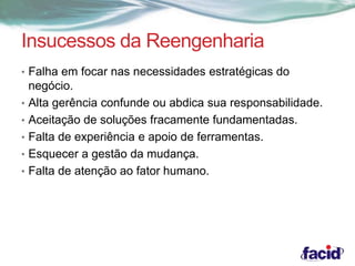 Insucessos da Reengenharia 
• Falha em focar nas necessidades estratégicas do 
negócio. 
• Alta gerência confunde ou abdica sua responsabilidade. 
• Aceitação de soluções fracamente fundamentadas. 
• Falta de experiência e apoio de ferramentas. 
• Esquecer a gestão da mudança. 
• Falta de atenção ao fator humano. 
 