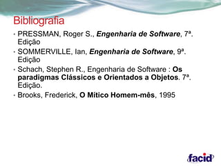 Bibliografia 
• PRESSMAN, Roger S., Engenharia de Software, 7ª. 
Edição 
• SOMMERVILLE, Ian, Engenharia de Software, 9ª. 
Edição 
• Schach, Stephen R., Engenharia de Software : Os 
paradigmas Clássicos e Orientados a Objetos. 7ª. 
Edição. 
• Brooks, Frederick, O Mítico Homem-mês, 1995 
