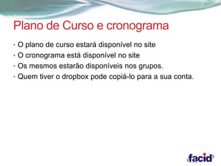 Plano de Curso e cronograma 
• O plano de curso estará disponível no site 
• O cronograma está disponível no site 
• Os mesmos estarão disponíveis nos grupos. 
• Quem tiver o dropbox pode copiá-lo para a sua conta. 
 