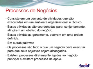 Processos de Negócios 
• Consiste em um conjunto de atividades que são 
executadas em um ambiente organizacional e técnico. 
• Essas atividades são coordenadas para, conjuntamente, 
atingirem um obetivo do negócio. 
• Essas atividades, geralmente, ocorrem em uma ordem 
definida. 
• Em outras palavras 
• Os processos são tudo o que um negócio deve executar 
para que seus objetivos sejam alcançados. 
• Existem processos diretamente ligados ao negócio 
principal e existem processos de apoio. 
 