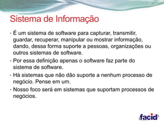 Sistema de Informação 
• É um sistema de software para capturar, transmitir, 
guardar, recuperar, manipular ou mostrar informação, 
dando, dessa forma suporte a pessoas, organizações ou 
outros sistemas de software. 
• Por essa definição apenas o software faz parte do 
sistema de software. 
• Há sistemas que não dão suporte a nenhum processo de 
negócio. Pense em um. 
• Nosso foco será em sistemas que suportam processos de 
negócios. 
 