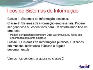 Tipos de Sistemas de Informação 
• Classe 1: Sistemas de Informação pessoais. 
• Classe 2: Sistemas de informação empresariais. Podem 
ser genéricos ou específicos para um determinado tipo de 
empresa. 
• Podem ser genéricos como um Data Warehouse, ou feitos sob 
encomenda para uma empresa 
• Classe 3: Sistemas de Informações públicos. Utilizados 
em museus, bibliotecas públicas e órgãos 
governamentais. 
• Vamos nos concentrar agora na classe 2 
 