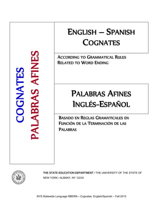 NYS Statewide Language RBERN – Cognates: English/Spanish – Fall 2015
THE STATE EDUCATION DEPARTMENT / THE UNIVERSITY OF THE STATE OF
NEW YORK / ALBANY, NY 12234
BASADO EN REGLAS GRAMATICALES EN
FUNCIÓN DE LA TERMINACIÓN DE LAS
PALABRAS
ACCORDING TO GRAMMATICAL RULES
RELATED TO WORD ENDING
ENGLISH – SPANISH
COGNATES
COGNATES
PALABRAS
AFINES
PALABRAS AFINES
INGLÉS-ESPAÑOL
 