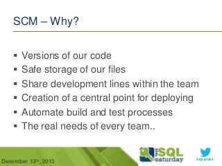 SCM – Why?







Versions of our code
Safe storage of our files
Share development lines within the team
Creation of a central point for deploying
Automate build and test processes
The real needs of every team..

December 13th, 2013

#sqlsat264

 