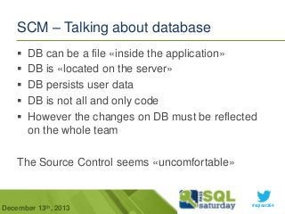 SCM – Talking about database






DB can be a file «inside the application»
DB is «located on the server»
DB persists user data
DB is not all and only code
However the changes on DB must be reflected
on the whole team

The Source Control seems «uncomfortable»

December 13th, 2013

#sqlsat264

 