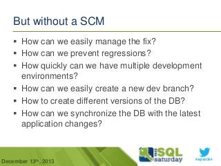 But without a SCM
 How can we easily manage the fix?
 How can we prevent regressions?
 How quickly can we have multiple development
environments?
 How can we easily create a new dev branch?
 How to create different versions of the DB?
 How can we synchronize the DB with the latest
application changes?

December 13th, 2013

#sqlsat264

 