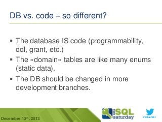 DB vs. code – so different?
 The database IS code (programmability,
ddl, grant, etc.)
 The «domain» tables are like many enums
(static data).
 The DB should be changed in more
development branches.

December 13th, 2013

#sqlsat264

 