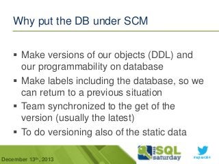 Why put the DB under SCM
 Make versions of our objects (DDL) and
our programmability on database
 Make labels including the database, so we
can return to a previous situation
 Team synchronized to the get of the
version (usually the latest)
 To do versioning also of the static data
December 13th, 2013

#sqlsat264

 