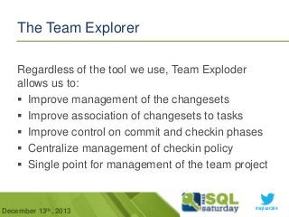 The Team Explorer
Regardless of the tool we use, Team Exploder
allows us to:
 Improve management of the changesets
 Improve association of changesets to tasks
 Improve control on commit and checkin phases
 Centralize management of checkin policy
 Single point for management of the team project

December 13th, 2013

#sqlsat264

 