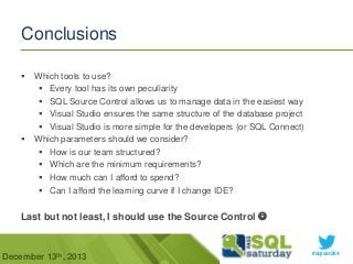 Conclusions




Which tools to use?
 Every tool has its own peculiarity
 SQL Source Control allows us to manage data in the easiest way
 Visual Studio ensures the same structure of the database project
 Visual Studio is more simple for the developers (or SQL Connect)
Which parameters should we consider?
 How is our team structured?
 Which are the minimum requirements?
 How much can I afford to spend?
 Can I afford the learning curve if I change IDE?

Last but not least, I should use the Source Control 

December 13th, 2013

#sqlsat264

 