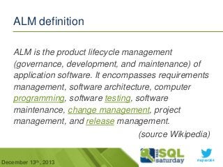 ALM definition
ALM is the product lifecycle management
(governance, development, and maintenance) of
application software. It encompasses requirements
management, software architecture, computer
programming, software testing, software
maintenance, change management, project
management, and release management.

(source Wikipedia)
December 13th, 2013

#sqlsat264

 