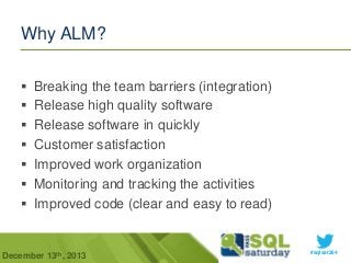 Why ALM?








Breaking the team barriers (integration)
Release high quality software
Release software in quickly
Customer satisfaction
Improved work organization
Monitoring and tracking the activities
Improved code (clear and easy to read)

December 13th, 2013

#sqlsat264

 