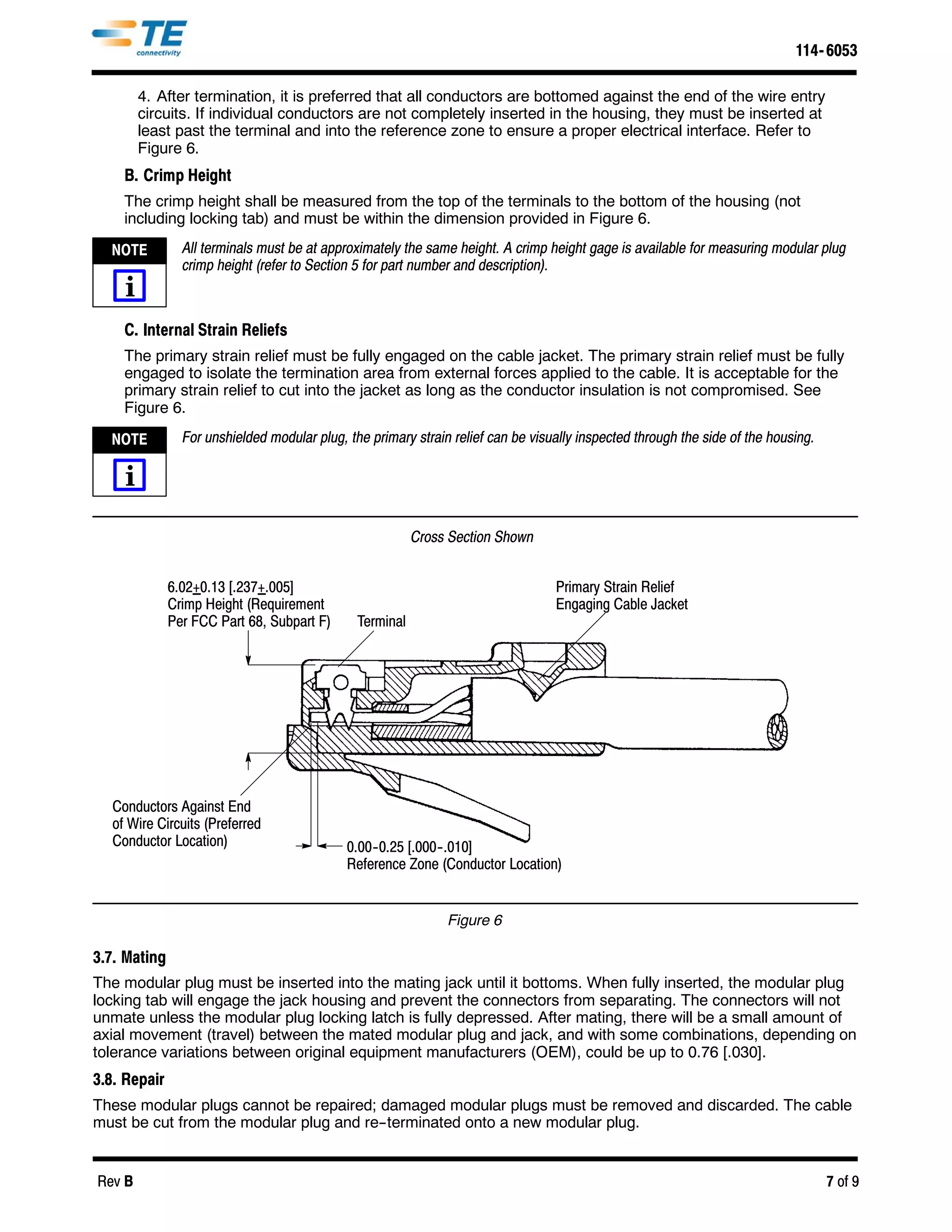 114- 6053

        4. After termination, it is preferred that all conductors are bottomed against the end of the wire entry
        circuits. If individual conductors are not completely inserted in the housing, they must be inserted at
        least past the terminal and into the reference zone to ensure a proper electrical interface. Refer to
        Figure 6.
    B. Crimp Height
    The crimp height shall be measured from the top of the terminals to the bottom of the housing (not
    including locking tab) and must be within the dimension provided in Figure 6.

  NOTE          All terminals must be at approximately the same height. A crimp height gage is available for measuring modular plug
                crimp height (refer to Section 5 for part number and description).
    i
    C. Internal Strain Reliefs
    The primary strain relief must be fully engaged on the cable jacket. The primary strain relief must be fully
    engaged to isolate the termination area from external forces applied to the cable. It is acceptable for the
    primary strain relief to cut into the jacket as long as the conductor insulation is not compromised. See
    Figure 6.

  NOTE          For unshielded modular plug, the primary strain relief can be visually inspected through the side of the housing.

    i

                                                          Cross Section Shown


              6.02+0.13 [.237+.005]                                               Primary Strain Relief
              Crimp Height (Requirement                                           Engaging Cable Jacket
              Per FCC Part 68, Subpart F)      Terminal




  Conductors Against End
  of Wire Circuits (Preferred
  Conductor Location)                        0.00-- 0.25 [.000-- .010]
                                             Reference Zone (Conductor Location)


                                                               Figure 6

3.7. Mating
The modular plug must be inserted into the mating jack until it bottoms. When fully inserted, the modular plug
locking tab will engage the jack housing and prevent the connectors from separating. The connectors will not
unmate unless the modular plug locking latch is fully depressed. After mating, there will be a small amount of
axial movement (travel) between the mated modular plug and jack, and with some combinations, depending on
tolerance variations between original equipment manufacturers (OEM), could be up to 0.76 [.030].
3.8. Repair
These modular plugs cannot be repaired; damaged modular plugs must be removed and discarded. The cable
must be cut from the modular plug and re--terminated onto a new modular plug.


Rev B                                                                                                                               7 of 9
 