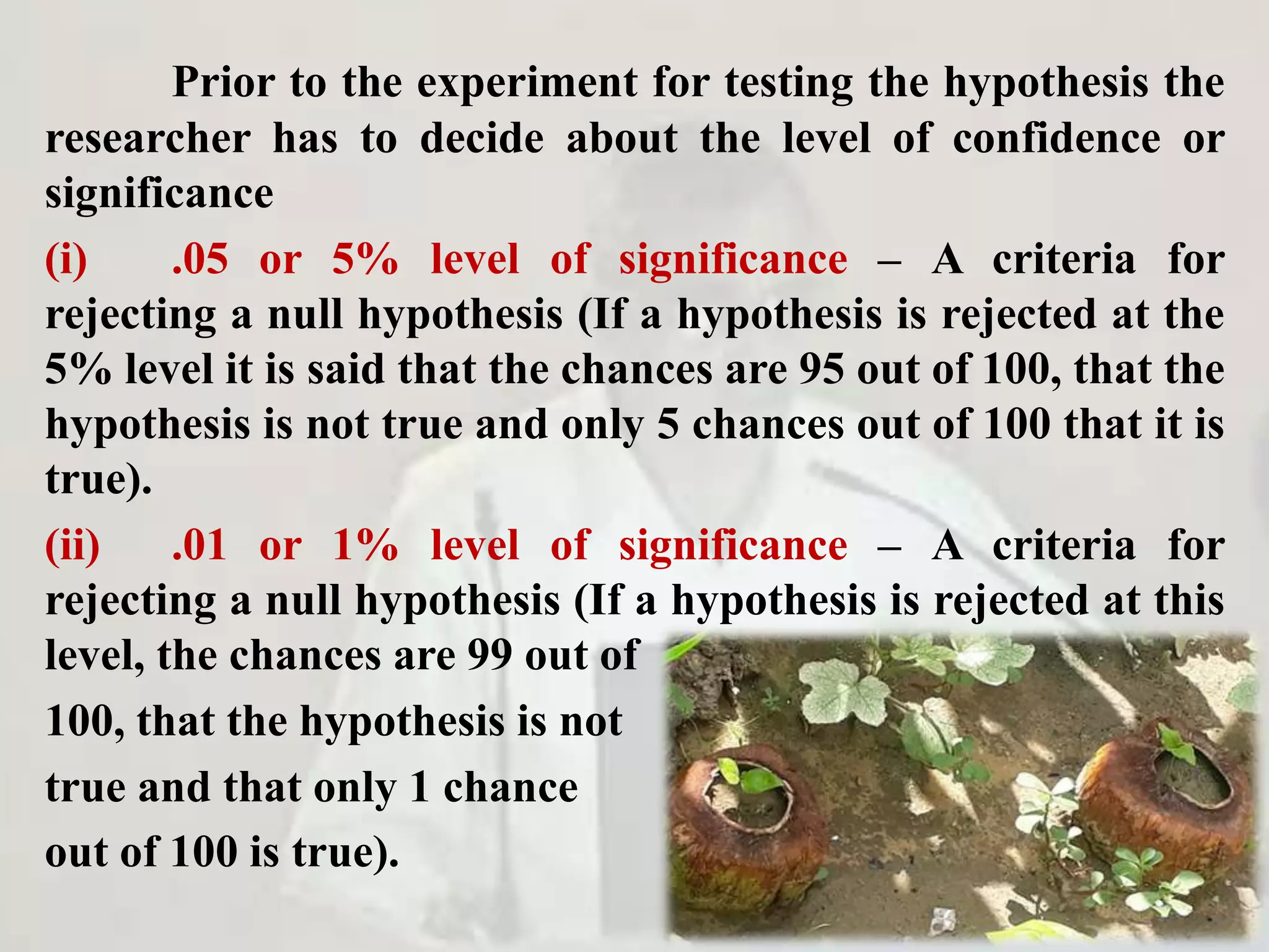 Prior to the experiment for testing the hypothesis the
researcher has to decide about the level of confidence or
significance
(i) .05 or 5% level of significance – A criteria for
rejecting a null hypothesis (If a hypothesis is rejected at the
5% level it is said that the chances are 95 out of 100, that the
hypothesis is not true and only 5 chances out of 100 that it is
true).
(ii) .01 or 1% level of significance – A criteria for
rejecting a null hypothesis (If a hypothesis is rejected at this
level, the chances are 99 out of
100, that the hypothesis is not
true and that only 1 chance
out of 100 is true).
 
