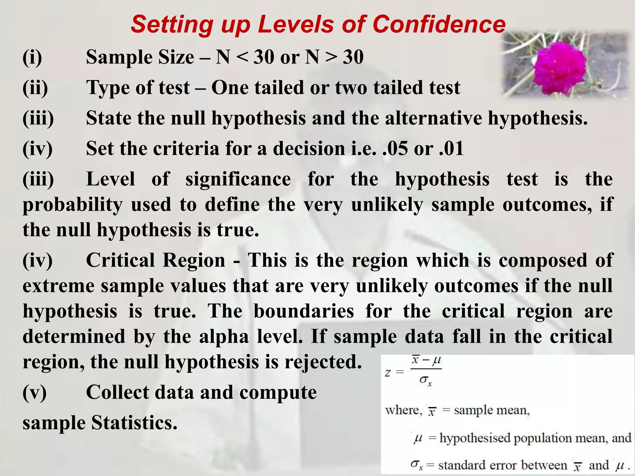 Setting up Levels of Confidence
(i) Sample Size – N < 30 or N > 30
(ii) Type of test – One tailed or two tailed test
(iii) State the null hypothesis and the alternative hypothesis.
(iv) Set the criteria for a decision i.e. .05 or .01
(iii) Level of significance for the hypothesis test is the
probability used to define the very unlikely sample outcomes, if
the null hypothesis is true.
(iv) Critical Region - This is the region which is composed of
extreme sample values that are very unlikely outcomes if the null
hypothesis is true. The boundaries for the critical region are
determined by the alpha level. If sample data fall in the critical
region, the null hypothesis is rejected.
(v) Collect data and compute
sample Statistics.
 