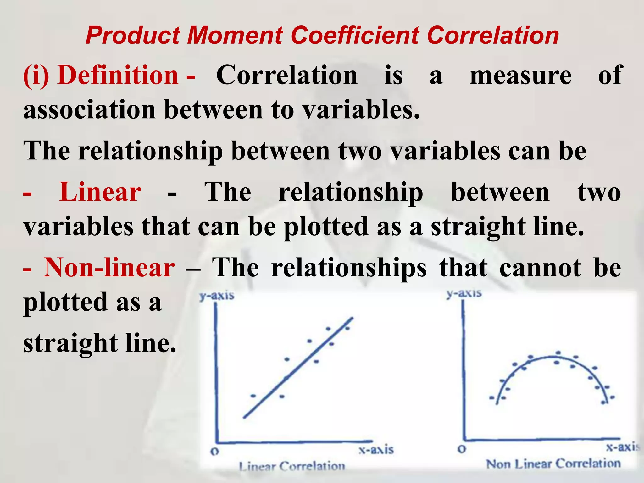 Product Moment Coefficient Correlation
(i) Definition - Correlation is a measure of
association between to variables.
The relationship between two variables can be
- Linear - The relationship between two
variables that can be plotted as a straight line.
- Non-linear – The relationships that cannot be
plotted as a
straight line.
 