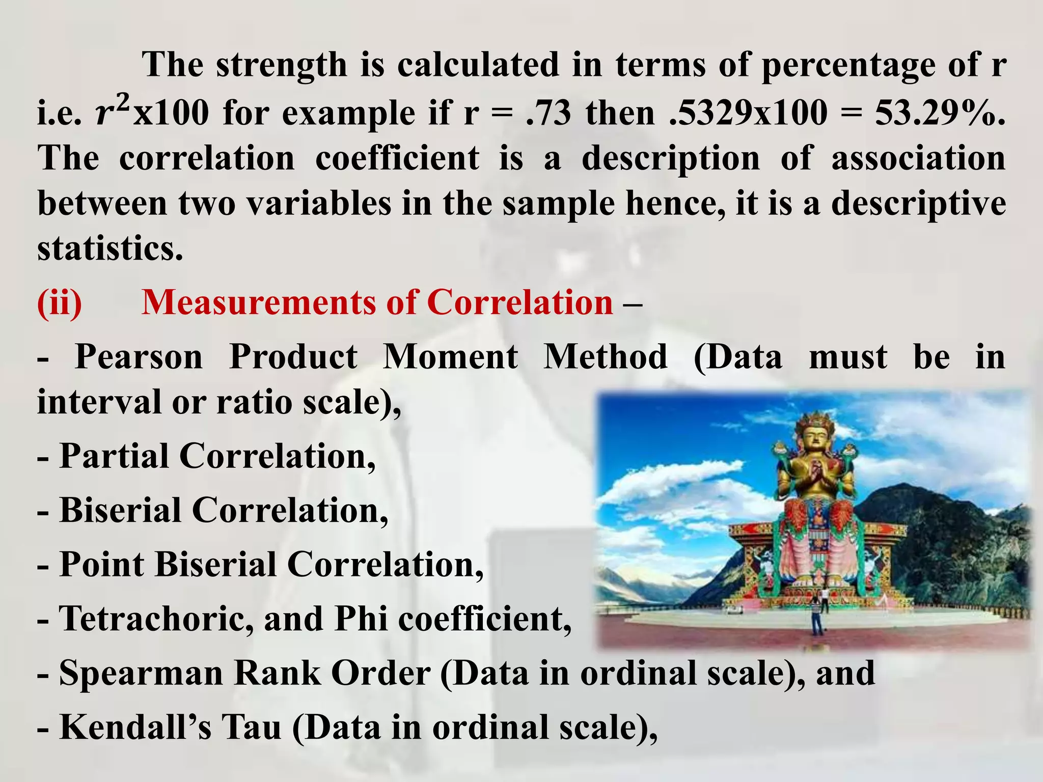 The strength is calculated in terms of percentage of r
i.e. 𝒓 𝟐
𝐱100 for example if r = .73 then .5329x100 = 53.29%.
The correlation coefficient is a description of association
between two variables in the sample hence, it is a descriptive
statistics.
(ii) Measurements of Correlation –
- Pearson Product Moment Method (Data must be in
interval or ratio scale),
- Partial Correlation,
- Biserial Correlation,
- Point Biserial Correlation,
- Tetrachoric, and Phi coefficient,
- Spearman Rank Order (Data in ordinal scale), and
- Kendall’s Tau (Data in ordinal scale),
 