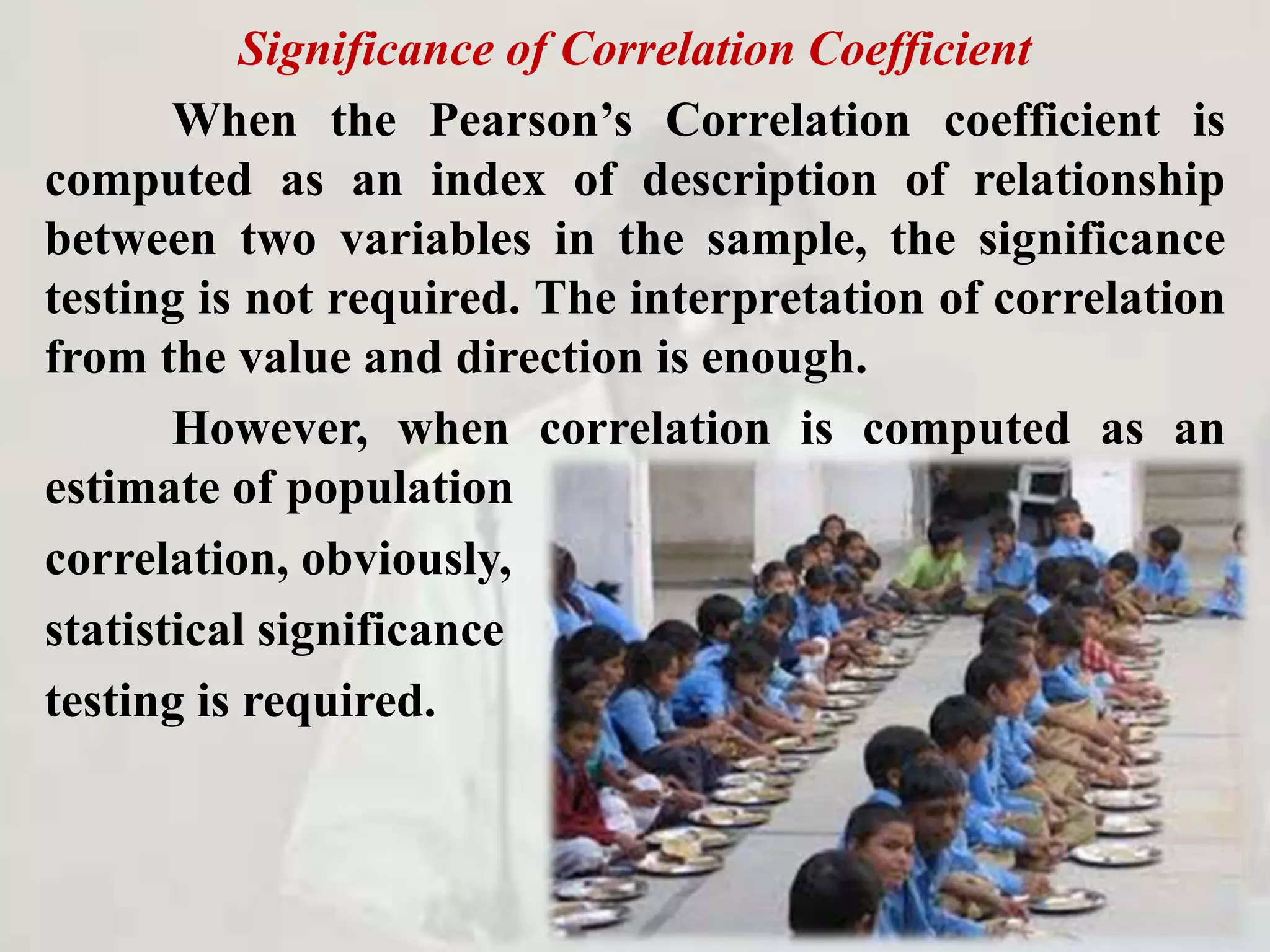 Significance of Correlation Coefficient
When the Pearson’s Correlation coefficient is
computed as an index of description of relationship
between two variables in the sample, the significance
testing is not required. The interpretation of correlation
from the value and direction is enough.
However, when correlation is computed as an
estimate of population
correlation, obviously,
statistical significance
testing is required.
 
