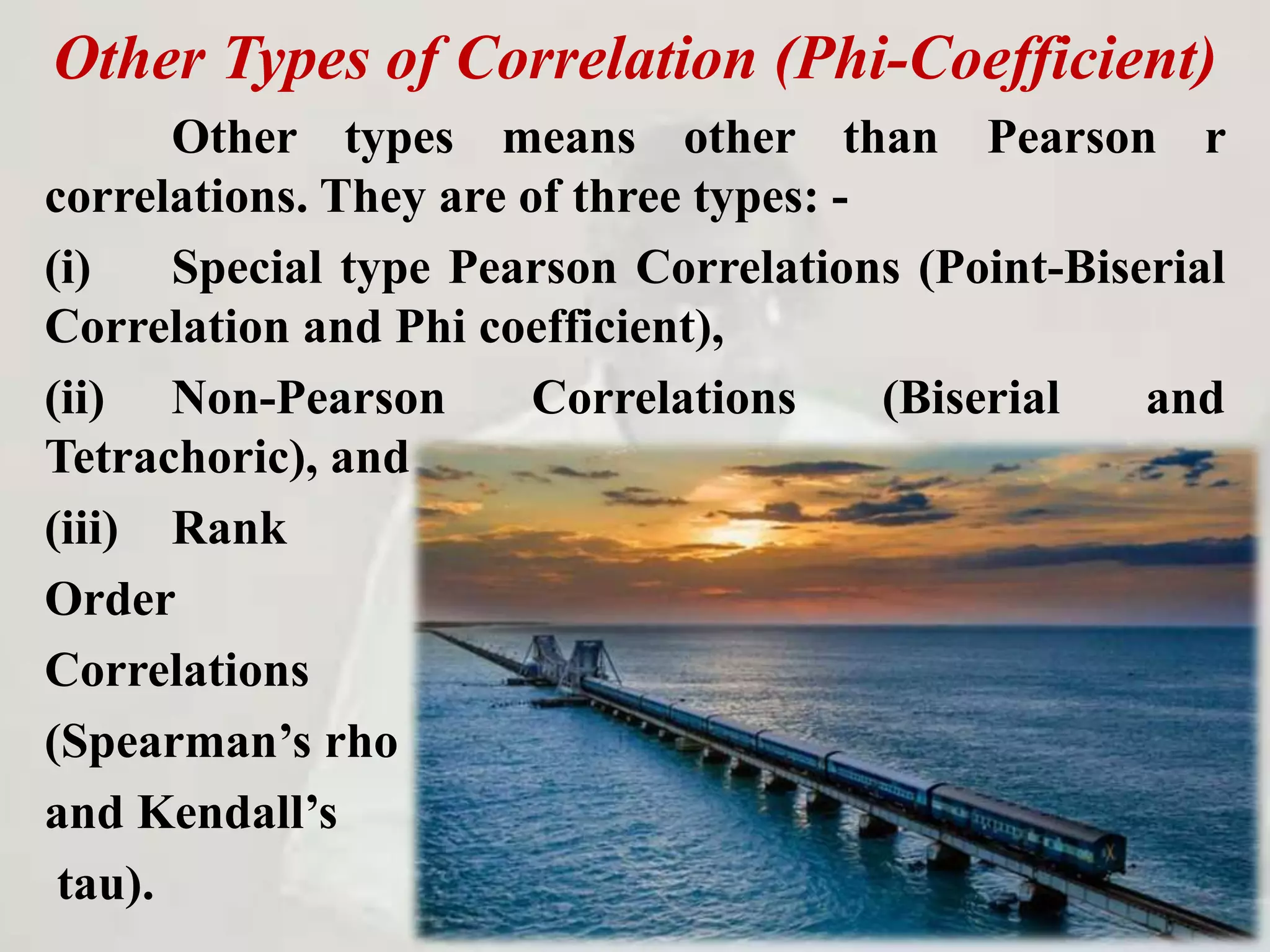 Other Types of Correlation (Phi-Coefficient)
Other types means other than Pearson r
correlations. They are of three types: -
(i) Special type Pearson Correlations (Point-Biserial
Correlation and Phi coefficient),
(ii) Non-Pearson Correlations (Biserial and
Tetrachoric), and
(iii) Rank
Order
Correlations
(Spearman’s rho
and Kendall’s
tau).
 