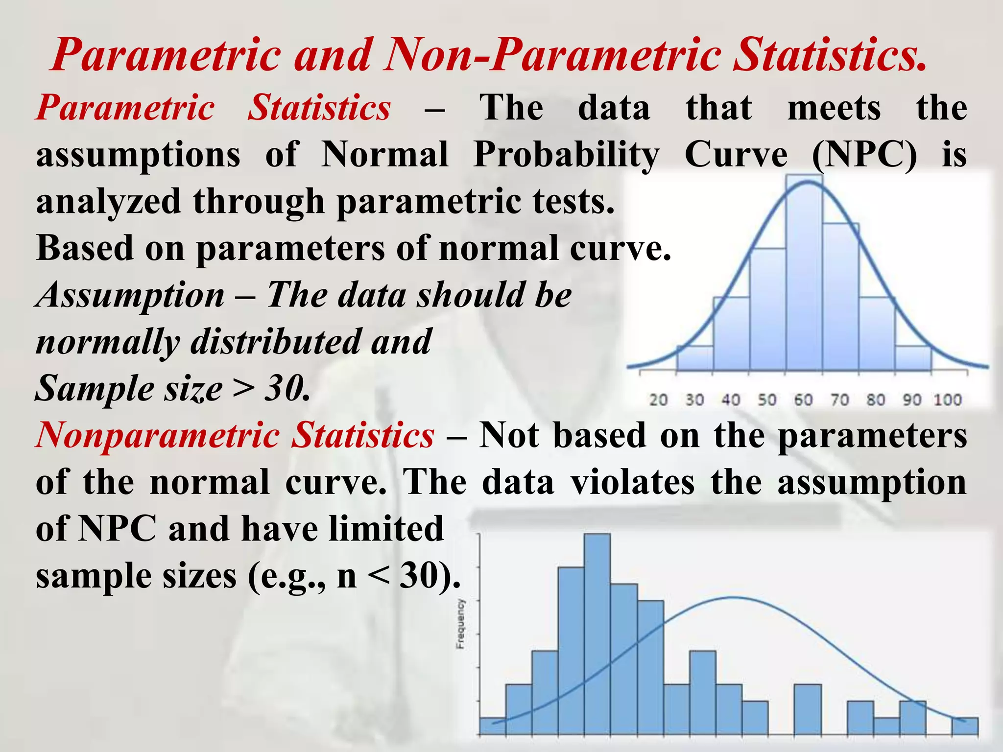 Parametric and Non-Parametric Statistics.
Parametric Statistics – The data that meets the
assumptions of Normal Probability Curve (NPC) is
analyzed through parametric tests.
Based on parameters of normal curve.
Assumption – The data should be
normally distributed and
Sample size > 30.
Nonparametric Statistics – Not based on the parameters
of the normal curve. The data violates the assumption
of NPC and have limited
sample sizes (e.g., n < 30).
 