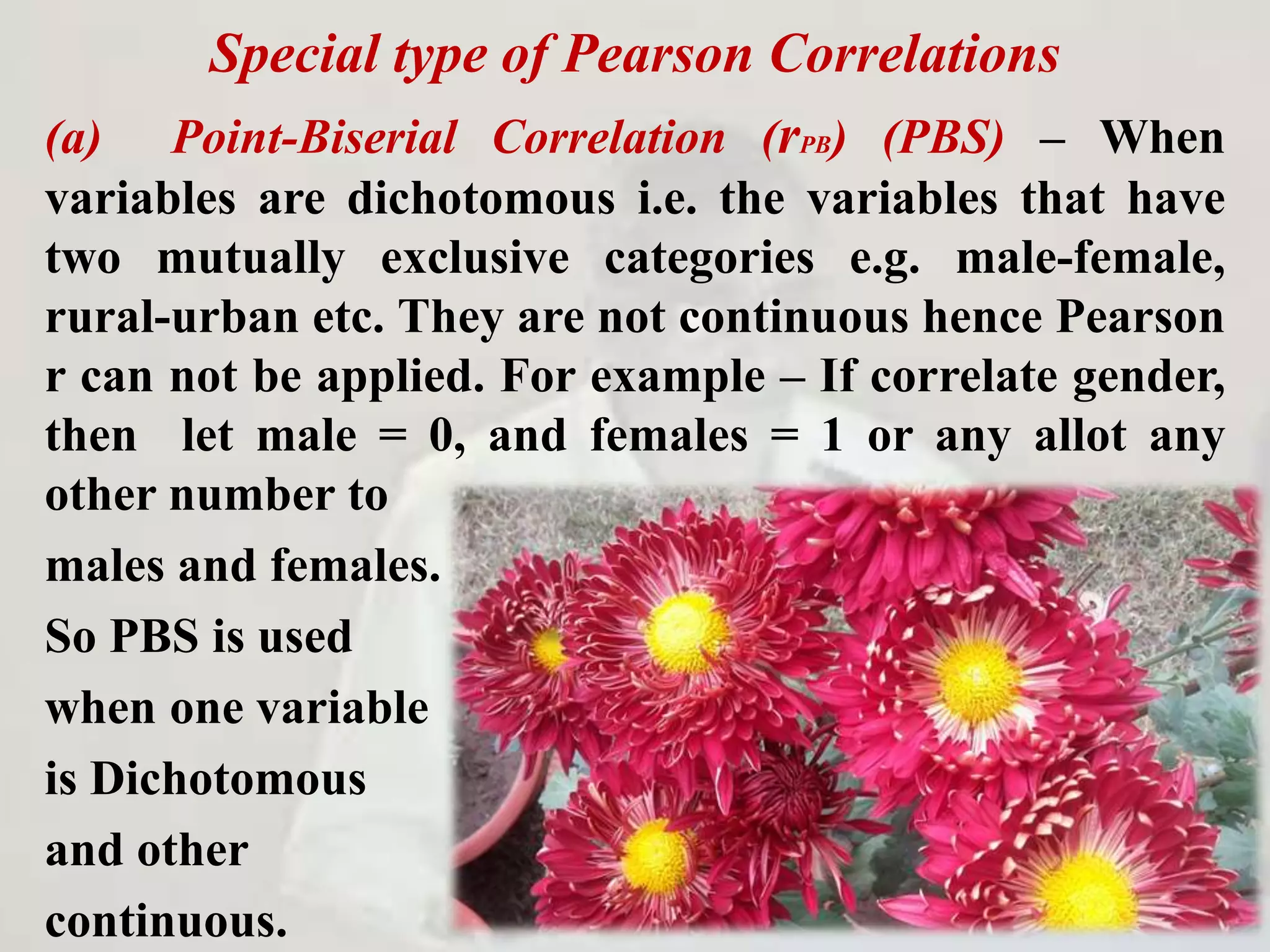 Special type of Pearson Correlations
(a) Point-Biserial Correlation (rPB) (PBS) – When
variables are dichotomous i.e. the variables that have
two mutually exclusive categories e.g. male-female,
rural-urban etc. They are not continuous hence Pearson
r can not be applied. For example – If correlate gender,
then let male = 0, and females = 1 or any allot any
other number to
males and females.
So PBS is used
when one variable
is Dichotomous
and other
continuous.
 