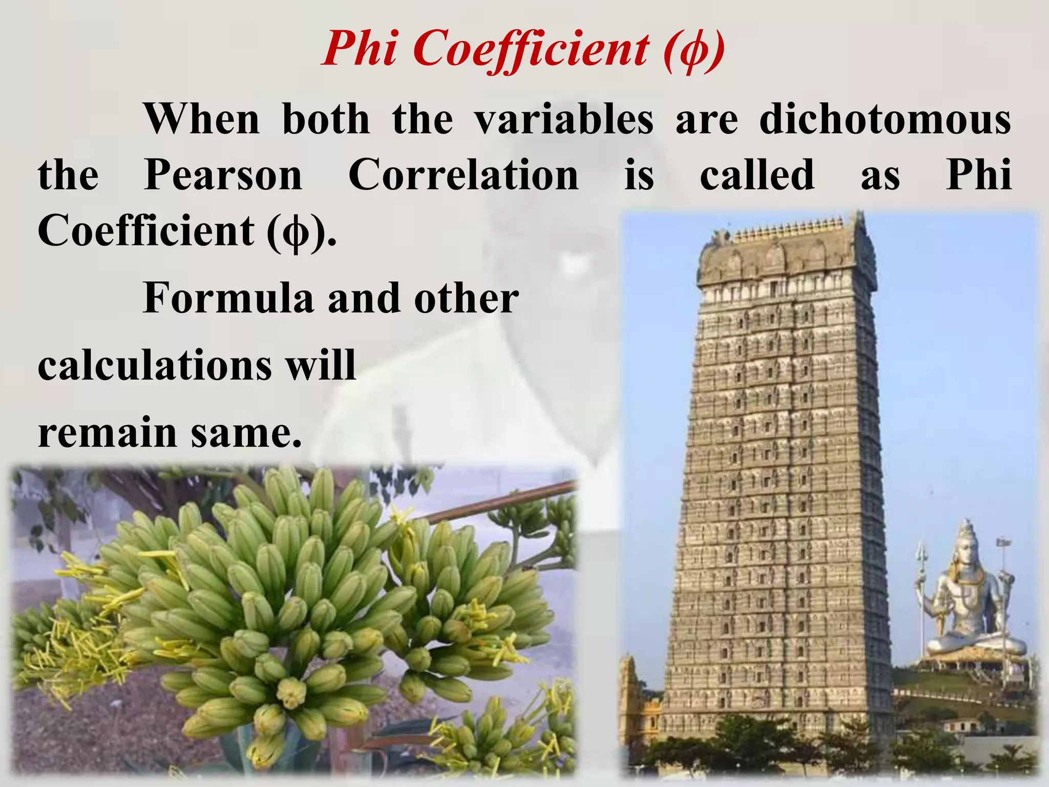 Phi Coefficient (ϕ)
When both the variables are dichotomous
the Pearson Correlation is called as Phi
Coefficient (ϕ).
Formula and other
calculations will
remain same.
 