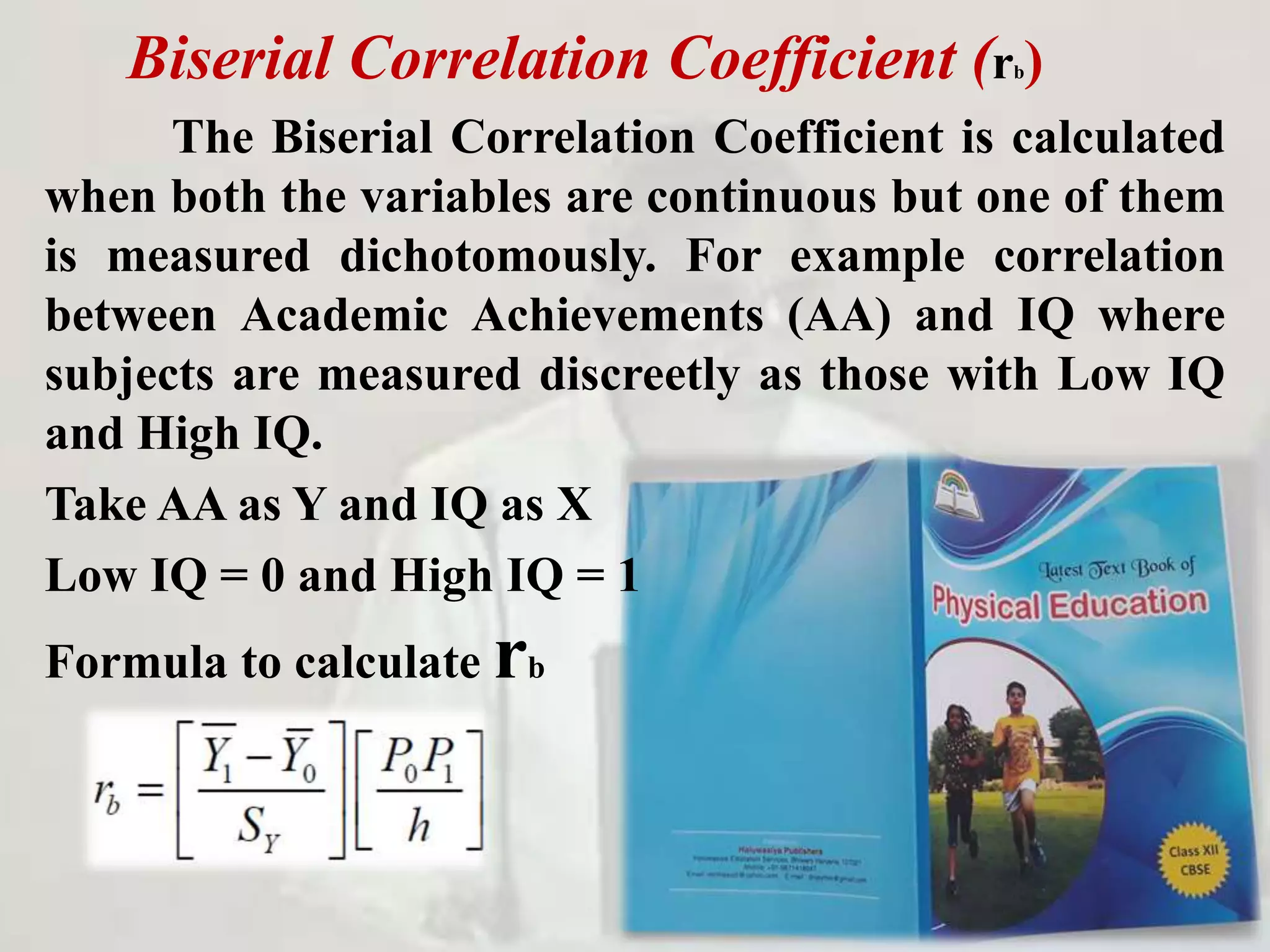 Biserial Correlation Coefficient (rb)
The Biserial Correlation Coefficient is calculated
when both the variables are continuous but one of them
is measured dichotomously. For example correlation
between Academic Achievements (AA) and IQ where
subjects are measured discreetly as those with Low IQ
and High IQ.
Take AA as Y and IQ as X
Low IQ = 0 and High IQ = 1
Formula to calculate rb
 