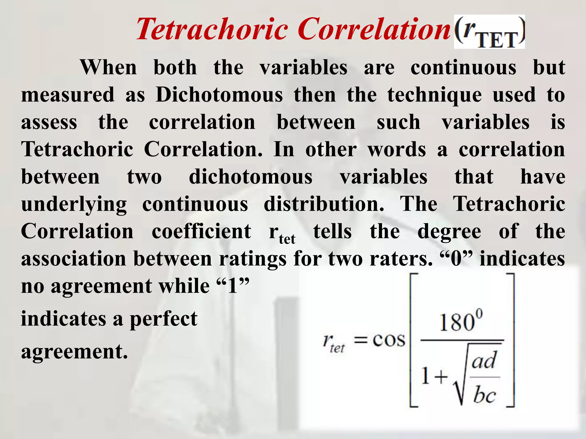 Tetrachoric Correlation
When both the variables are continuous but
measured as Dichotomous then the technique used to
assess the correlation between such variables is
Tetrachoric Correlation. In other words a correlation
between two dichotomous variables that have
underlying continuous distribution. The Tetrachoric
Correlation coefficient rtet tells the degree of the
association between ratings for two raters. “0” indicates
no agreement while “1”
indicates a perfect
agreement.
 