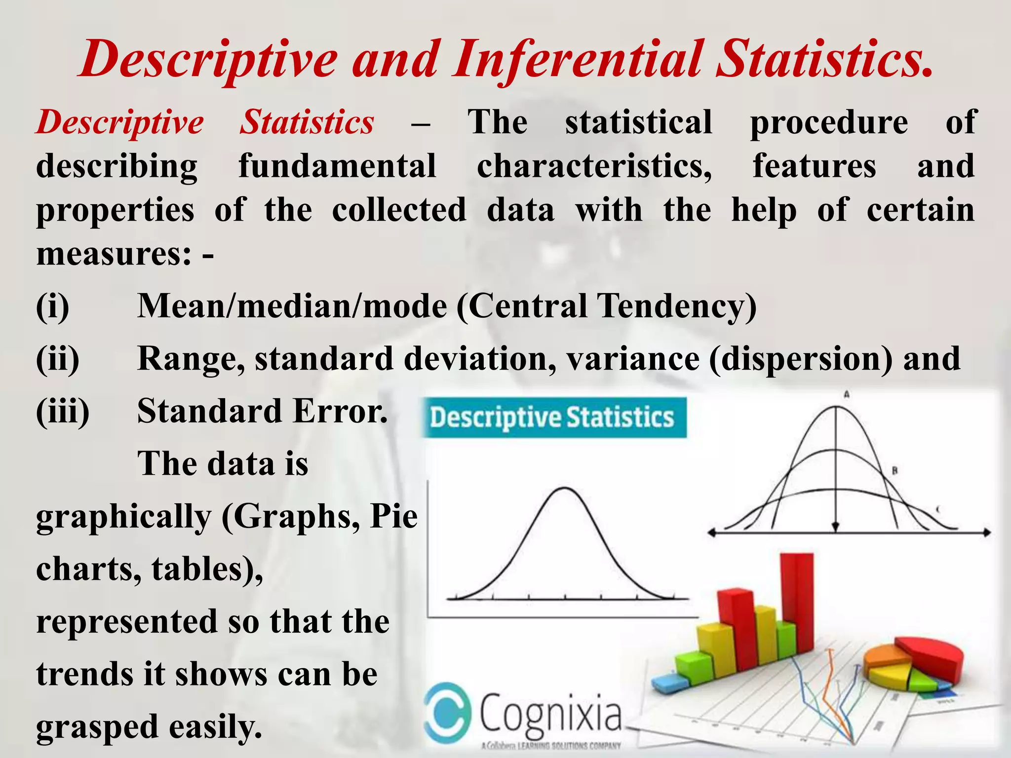 Descriptive and Inferential Statistics.
Descriptive Statistics – The statistical procedure of
describing fundamental characteristics, features and
properties of the collected data with the help of certain
measures: -
(i) Mean/median/mode (Central Tendency)
(ii) Range, standard deviation, variance (dispersion) and
(iii) Standard Error.
The data is
graphically (Graphs, Pie
charts, tables),
represented so that the
trends it shows can be
grasped easily.
 