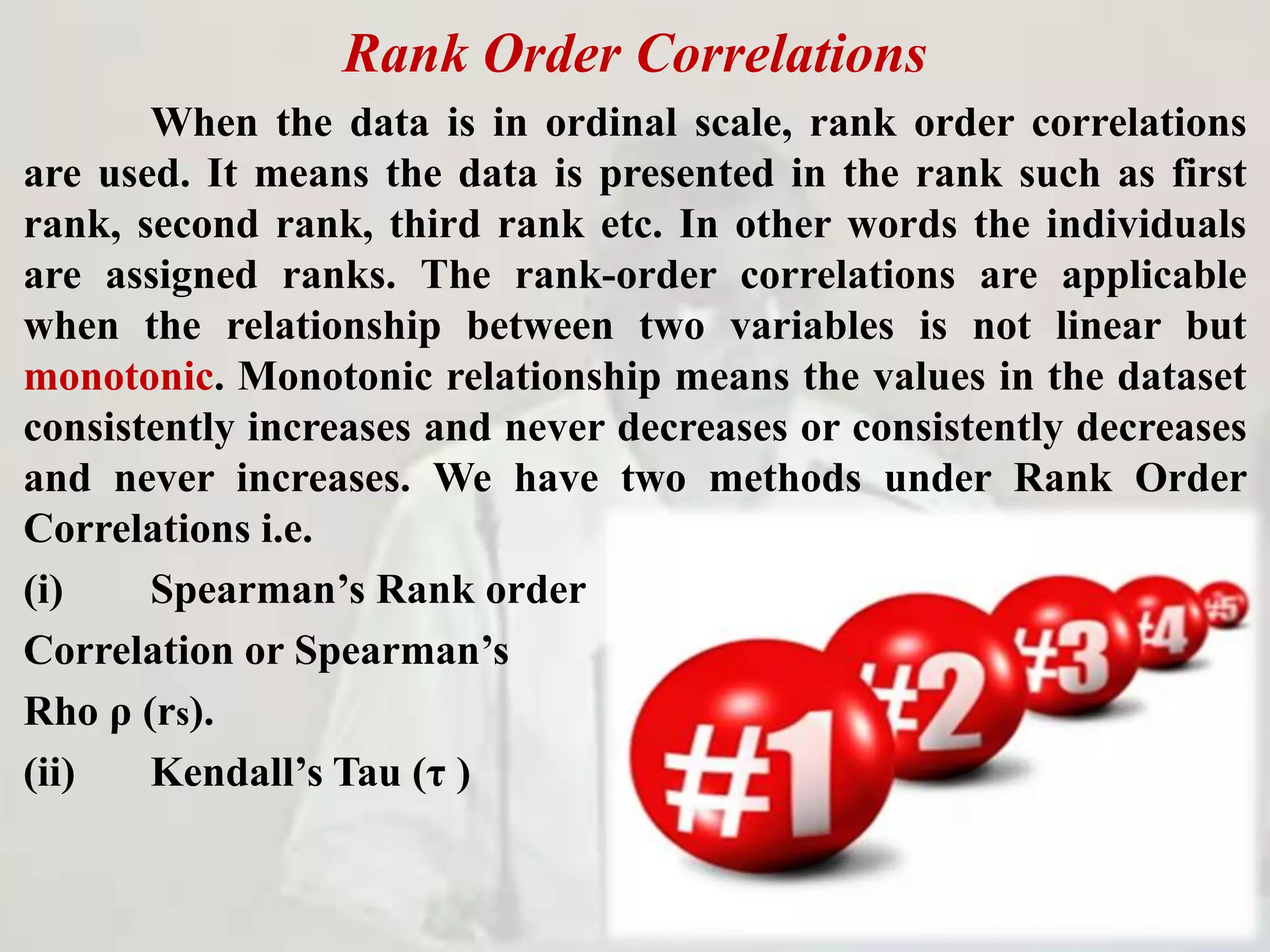 Rank Order Correlations
When the data is in ordinal scale, rank order correlations
are used. It means the data is presented in the rank such as first
rank, second rank, third rank etc. In other words the individuals
are assigned ranks. The rank-order correlations are applicable
when the relationship between two variables is not linear but
monotonic. Monotonic relationship means the values in the dataset
consistently increases and never decreases or consistently decreases
and never increases. We have two methods under Rank Order
Correlations i.e.
(i) Spearman’s Rank order
Correlation or Spearman’s
Rho ρ (rs).
(ii) Kendall’s Tau (τ )
 