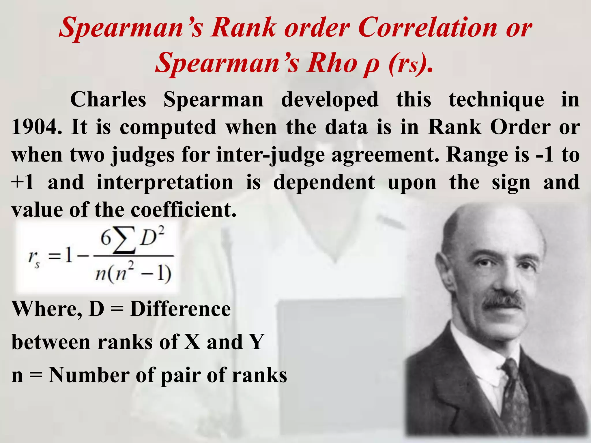 Spearman’s Rank order Correlation or
Spearman’s Rho ρ (rs).
Charles Spearman developed this technique in
1904. It is computed when the data is in Rank Order or
when two judges for inter-judge agreement. Range is -1 to
+1 and interpretation is dependent upon the sign and
value of the coefficient.
Where, D = Difference
between ranks of X and Y
n = Number of pair of ranks
 