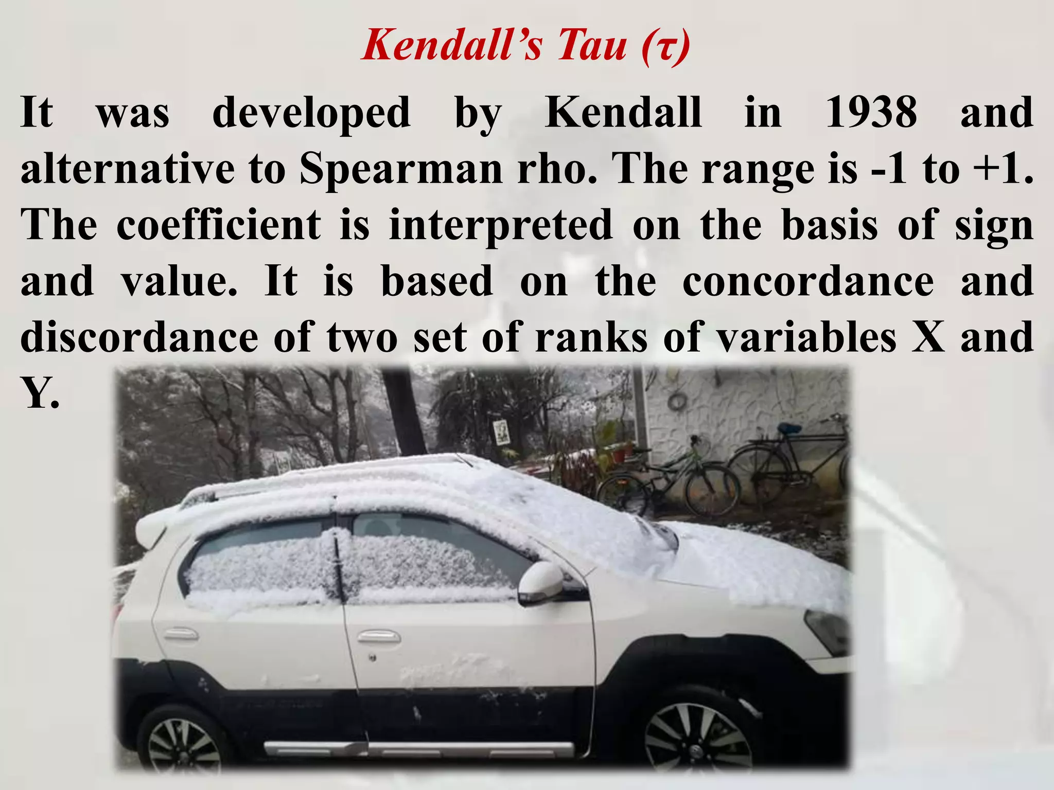 Kendall’s Tau (τ)
It was developed by Kendall in 1938 and
alternative to Spearman rho. The range is -1 to +1.
The coefficient is interpreted on the basis of sign
and value. It is based on the concordance and
discordance of two set of ranks of variables X and
Y.
 