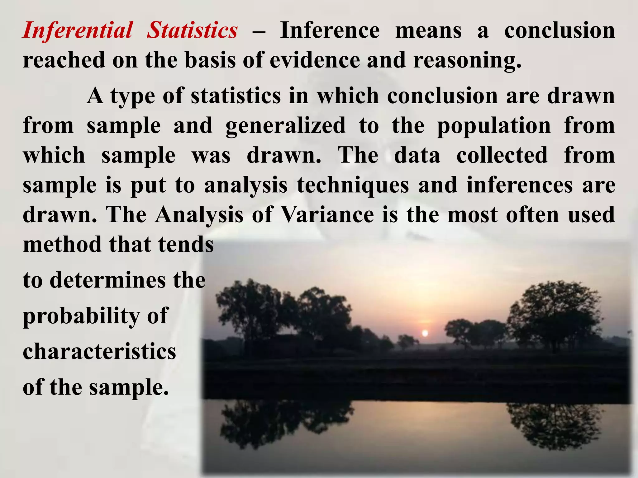 Inferential Statistics – Inference means a conclusion
reached on the basis of evidence and reasoning.
A type of statistics in which conclusion are drawn
from sample and generalized to the population from
which sample was drawn. The data collected from
sample is put to analysis techniques and inferences are
drawn. The Analysis of Variance is the most often used
method that tends
to determines the
probability of
characteristics
of the sample.
 