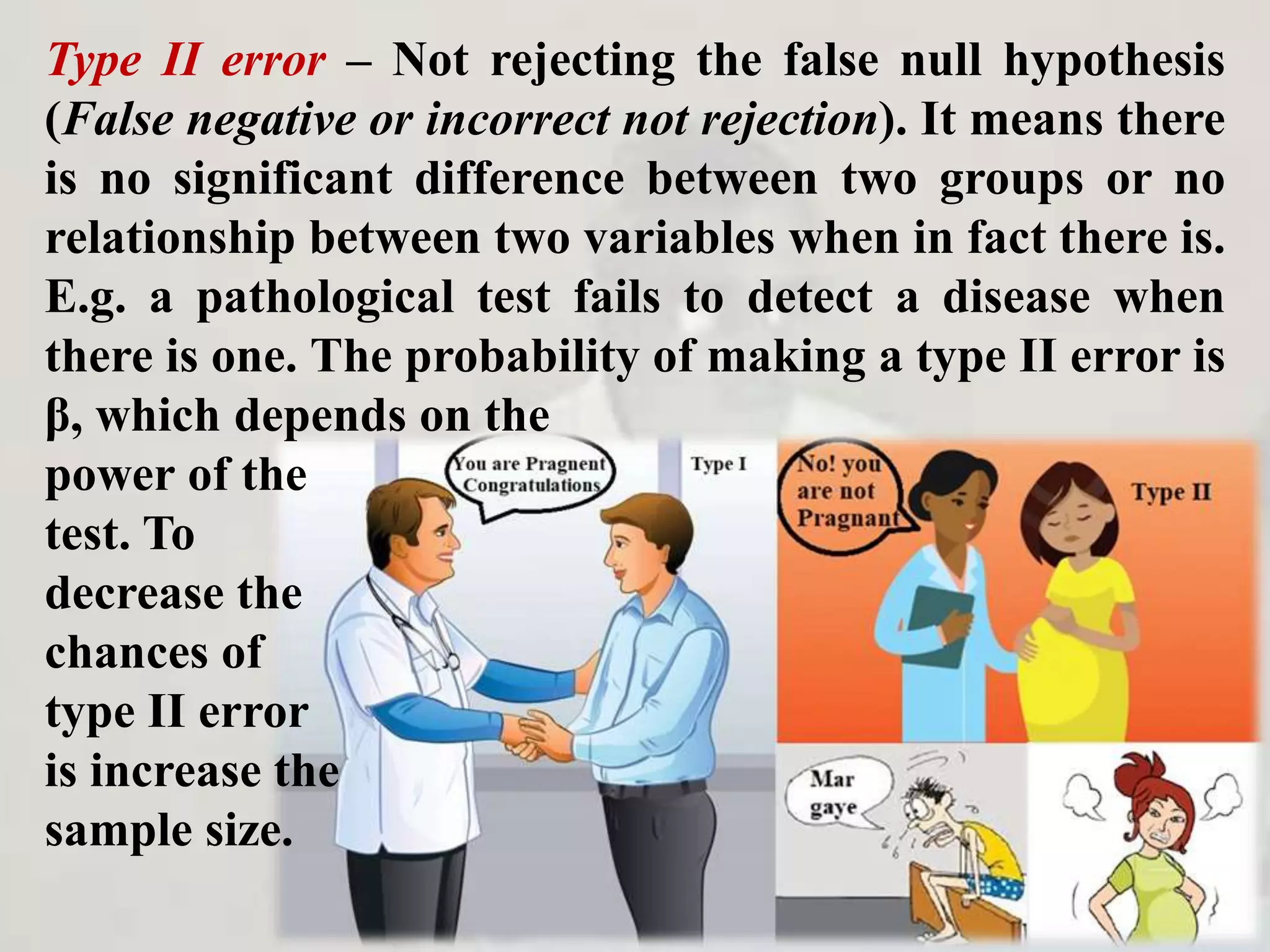 Type II error – Not rejecting the false null hypothesis
(False negative or incorrect not rejection). It means there
is no significant difference between two groups or no
relationship between two variables when in fact there is.
E.g. a pathological test fails to detect a disease when
there is one. The probability of making a type II error is
β, which depends on the
power of the
test. To
decrease the
chances of
type II error
is increase the
sample size.
 