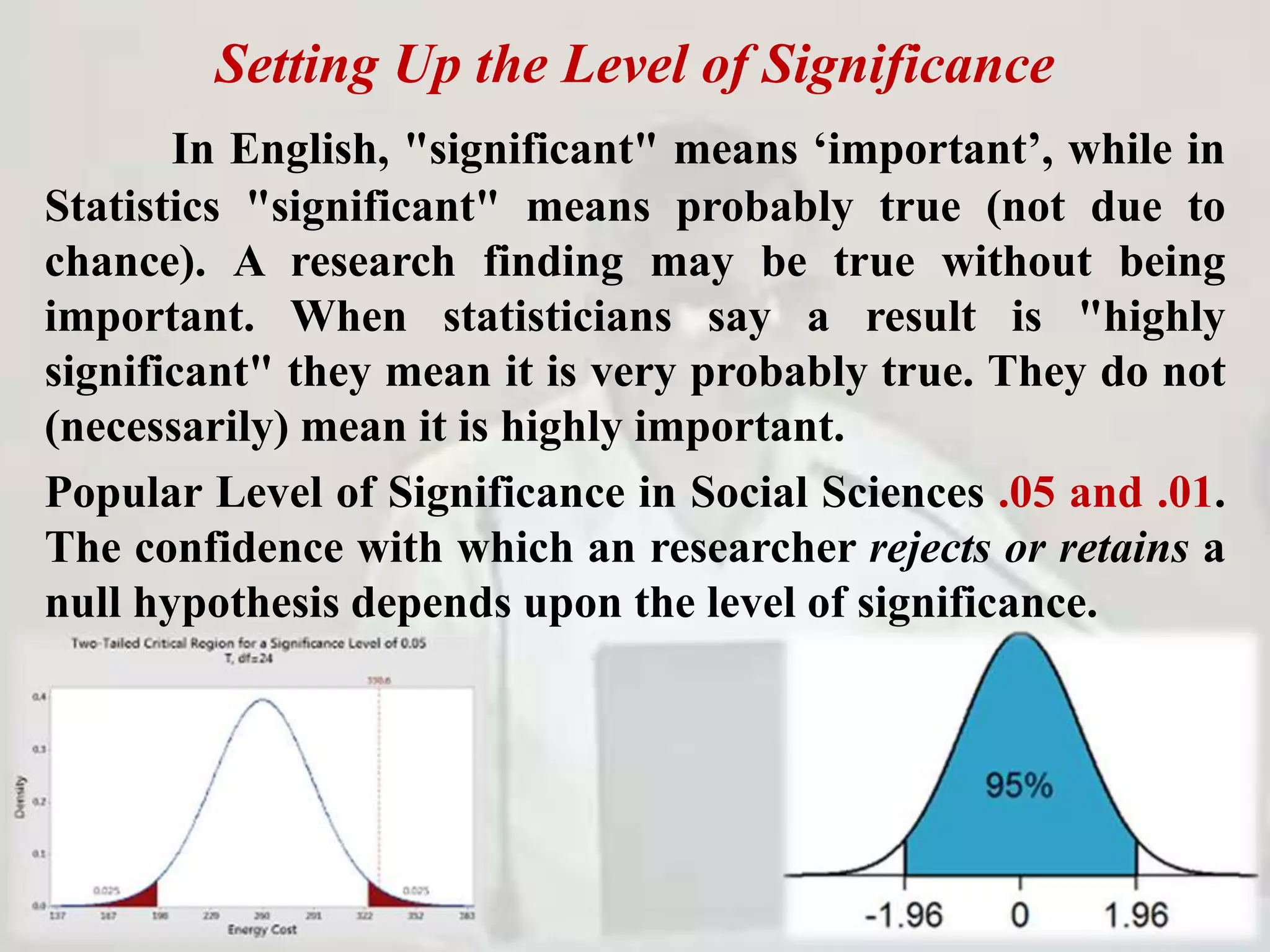 Setting Up the Level of Significance
In English, "significant" means ‘important’, while in
Statistics "significant" means probably true (not due to
chance). A research finding may be true without being
important. When statisticians say a result is "highly
significant" they mean it is very probably true. They do not
(necessarily) mean it is highly important.
Popular Level of Significance in Social Sciences .05 and .01.
The confidence with which an researcher rejects or retains a
null hypothesis depends upon the level of significance.
 