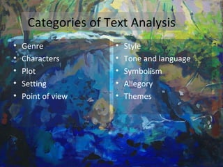 Categories of Text Analysis
• Genre
• Characters
• Plot
• Setting
• Point of view
• Style
• Tone and language
• Symbolism
• Allegory
• Themes
 