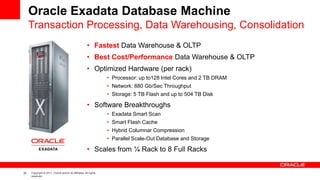 22 Copyright © 2011, Oracle and/or its affiliates. All rights
reserved.
Oracle Exadata Database Machine
• Fastest Data Warehouse & OLTP
• Best Cost/Performance Data Warehouse & OLTP
• Optimized Hardware (per rack)
• Processor: up to128 Intel Cores and 2 TB DRAM
• Network: 880 Gb/Sec Throughput
• Storage: 5 TB Flash and up to 504 TB Disk
• Software Breakthroughs
• Exadata Smart Scan
• Smart Flash Cache
• Hybrid Columnar Compression
• Parallel Scale-Out Database and Storage
• Scales from ¼ Rack to 8 Full Racks
Transaction Processing, Data Warehousing, Consolidation
 