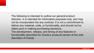 The following is intended to outline our general product
direction. It is intended for information purposes only, and may
not be incorporated into any contract. It is not a commitment to
deliver any material, code, or functionality, and should not be
relied upon in making purchasing decisions.
The development, release, and timing of any features or
functionality described for Oracle‟s products remain at the sole
discretion of Oracle.
 