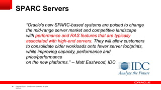 36 Copyright © 2011, Oracle and/or its affiliates. All rights
reserved.
SPARC Servers
“Oracle's new SPARC-based systems are poised to change
the mid-range server market and competitive landscape
with performance and RAS features that are typically
associated with high-end servers. They will allow customers
to consolidate older workloads onto fewer server footprints,
while improving capacity, performance and
price/performance
on the new platforms.” -- Matt Eastwood, IDC
 