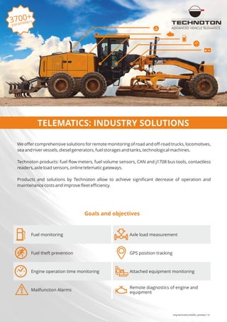 eng/technoton/leaflet_preview/1.0
Goals and objectives
We offer comprehensive solutions for remote monitoring of road and off-road trucks, locomotives,
sea and river vessels, diesel generators, fuel storages and tanks, technological machines.
Technoton products: fuel flow meters, fuel volume sensors, CAN and j1708 bus tools, contactless
readers, axle load sensors, online telematic gateways.
Products and solutions by Technoton allow to achieve significant decrease of operation and
maintenance costs and improve fleet efficiency.
3700+
parameters
ADVANCED VEHICLE TELEMATICS
TELEMATICS: INDUSTRY SOLUTIONS
Fuel monitoring Axle load measurement
Fuel theft prevention GPS position tracking
Engine operation time monitoring Attached equipment monitoring
Mailfunction Alarms
Remote diagnostics of engine and
equipment
 