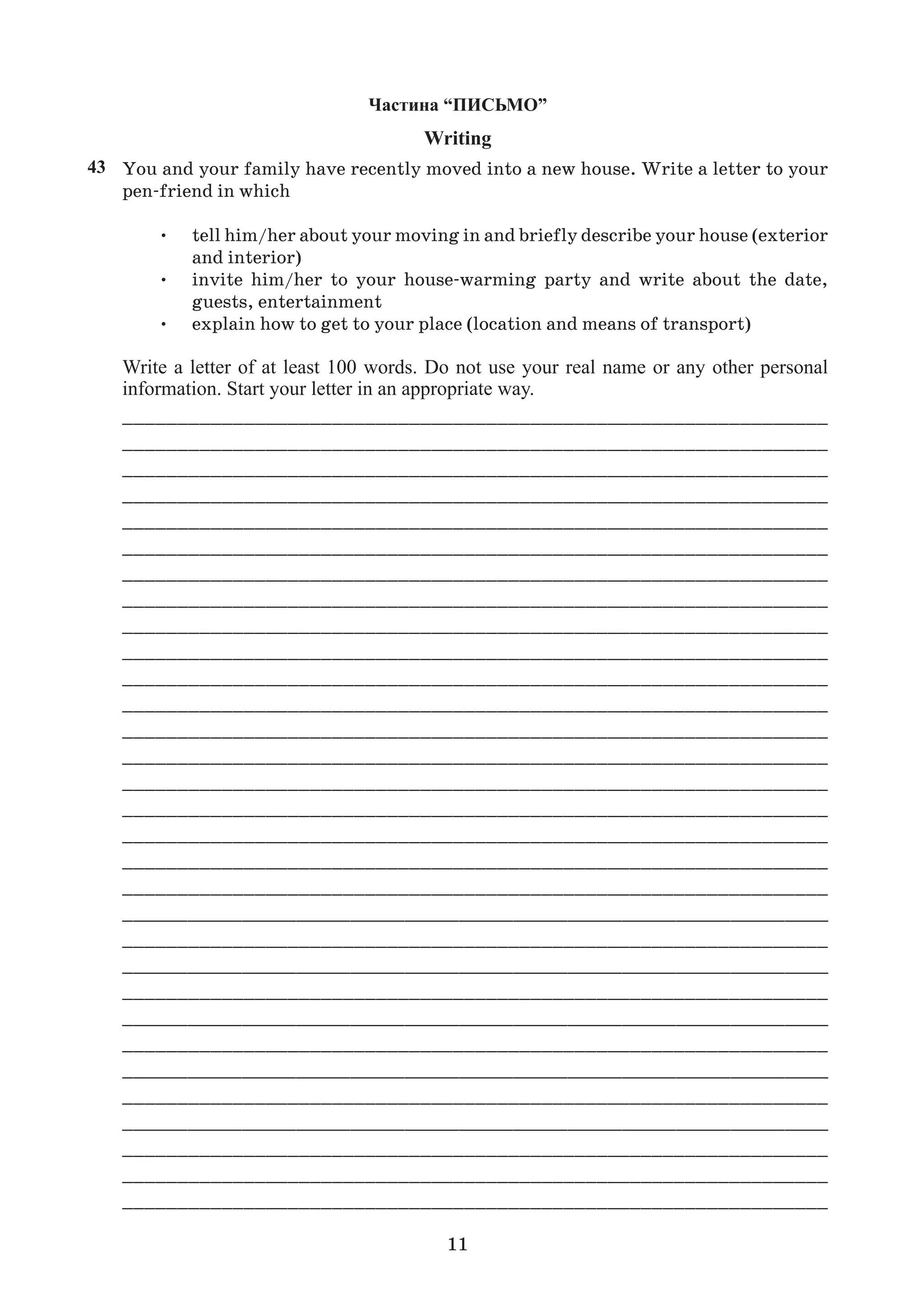 11
Writing
You and your family have recently moved into a new house. Write a letter to your
pen-friend in which
• tell him/her about your moving in and briefly describe your house (exterior
and interior)
• invite him/her to your house-warming party and write about the date,
guests, entertainment
• explain how to get to your place (location and means of transport)
Write a letter of at least 100 words. Do not use your real name or any other personal
information. Start your letter in an appropriate way.
________________________________________________________________
________________________________________________________________
________________________________________________________________
________________________________________________________________
________________________________________________________________
________________________________________________________________
________________________________________________________________
________________________________________________________________
________________________________________________________________
________________________________________________________________
________________________________________________________________
________________________________________________________________
________________________________________________________________
________________________________________________________________
________________________________________________________________
________________________________________________________________
________________________________________________________________
________________________________________________________________
________________________________________________________________
_________________________________________________________________
________________________________________________________________
_________________________________________________________________
________________________________________________________________
_________________________________________________________________
________________________________________________________________
_________________________________________________________________
________________________________________________________________
_________________________________________________________________
________________________________________________________________
________________________________________________________________
________________________________________________________________
43
 