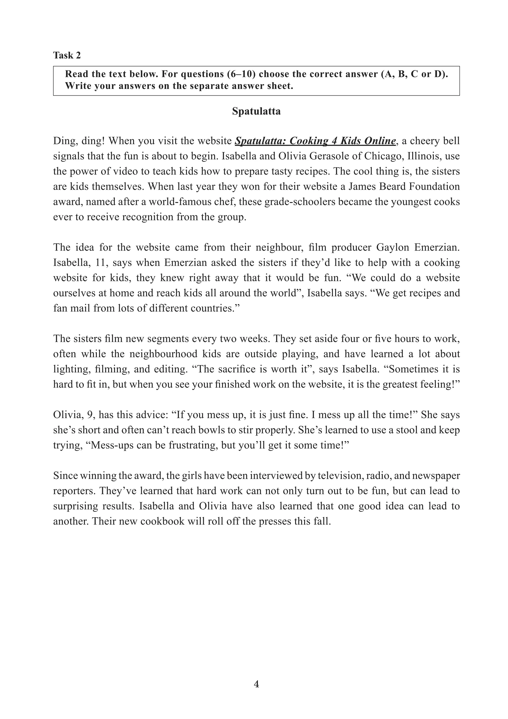 4
Read the text below. For questions (6–10) choose the correct answer (A, B, C or D).
Write your answers on the separate answer sheet.
Task 2
Spatulatta
Ding, ding! When you visit the website Spatulatta: Cooking 4 Kids Online, a cheery bell
signals that the fun is about to begin. Isabella and Olivia Gerasole of Chicago, Illinois, use
the power of video to teach kids how to prepare tasty recipes. The cool thing is, the sisters
are kids themselves. When last year they won for their website a James Beard Foundation
award, named after a world-famous chef, these grade-schoolers became the youngest cooks
ever to receive recognition from the group.
Isabella, 11, says when Emerzian asked the sisters if they’d like to help with a cooking
website for kids, they knew right away that it would be fun. “We could do a website
ourselves at home and reach kids all around the world”, Isabella says. “We get recipes and
fan mail from lots of different countries.”
often while the neighbourhood kids are outside playing, and have learned a lot about
she’s short and often can’t reach bowls to stir properly. She’s learned to use a stool and keep
trying, “Mess-ups can be frustrating, but you’ll get it some time!”
Since winning the award, the girls have been interviewed by television, radio, and newspaper
reporters. They’ve learned that hard work can not only turn out to be fun, but can lead to
surprising results. Isabella and Olivia have also learned that one good idea can lead to
another. Their new cookbook will roll off the presses this fall.
 