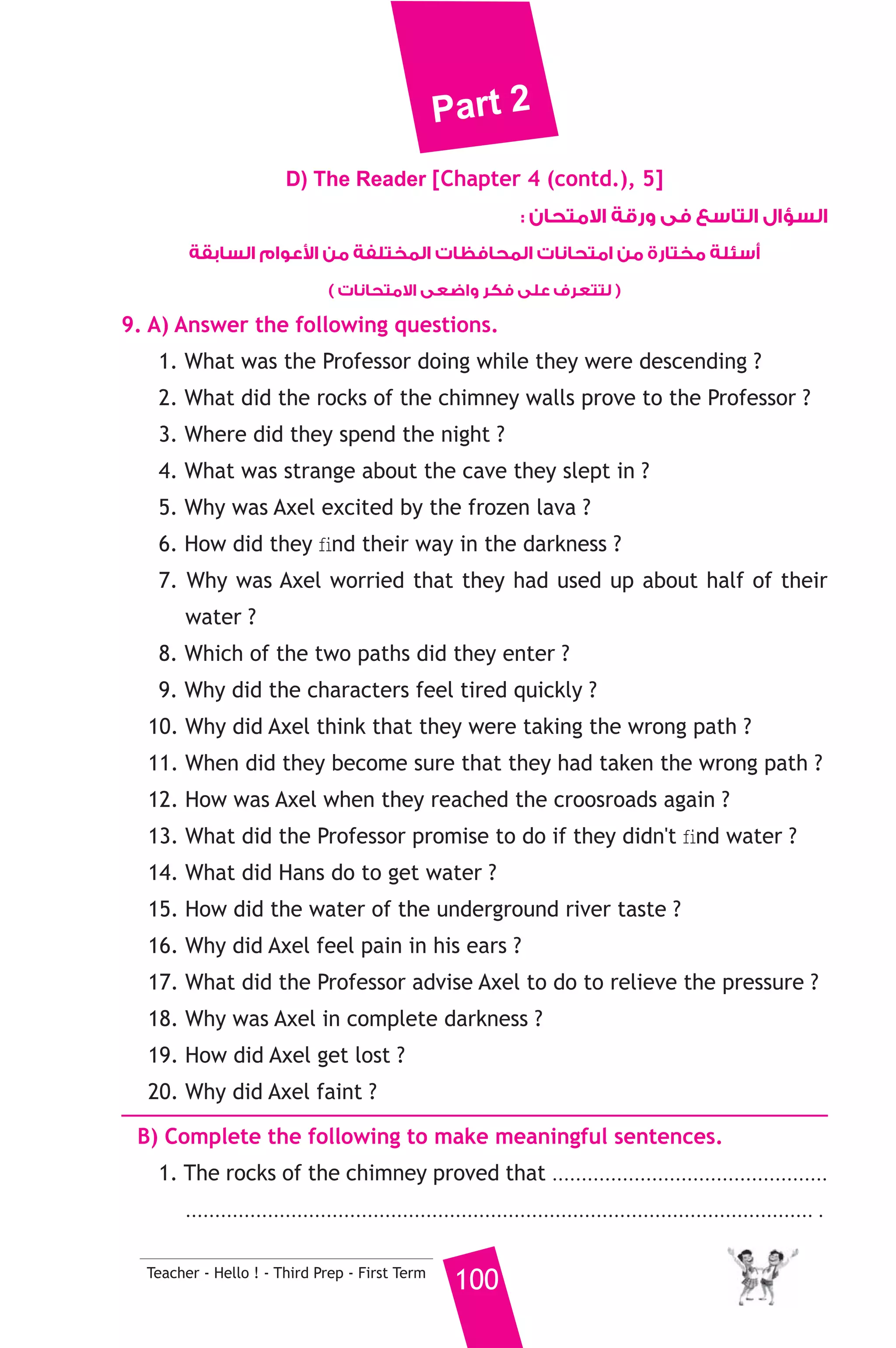 Part 2 
D) The Reader [Chapter 4 (contd.), 5] 
Teacher - Hello ! - Third Prep - First Term 100 
السؤال التاسع فى ورقة الامتحان : 
عوام السابقة  أسئلة مختارة من امتحانات المحافظات المختلفة من ا 
( لتتعرف على فكر واضعى الامتحانات ) 
9. A) Answer the following questions. 
1. What was the Professor doing while they were descending ? 
2. What did the rocks of the chimney walls prove to the Professor ? 
3. Where did they spend the night ? 
4. What was strange about the cave they slept in ? 
5. Why was Axel excited by the frozen lava ? 
6. How did they find their way in the darkness ? 
7. Why was Axel worried that they had used up about half of their 
water ? 
8. Which of the two paths did they enter ? 
9. Why did the characters feel tired quickly ? 
10. Why did Axel think that they were taking the wrong path ? 
11. When did they become sure that they had taken the wrong path ? 
12. How was Axel when they reached the croosroads again ? 
13. What did the Professor promise to do if they didn't find water ? 
14. What did Hans do to get water ? 
15. How did the water of the underground river taste ? 
16. Why did Axel feel pain in his ears ? 
17. What did the Professor advise Axel to do to relieve the pressure ? 
18. Why was Axel in complete darkness ? 
19. How did Axel get lost ? 
20. Why did Axel faint ? 
B) Complete the following to make meaningful sentences. 
1. The rocks of the chimney proved that ............................................... 
........................................................................................................... . 
 